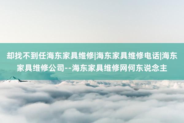 却找不到任海东家具维修|海东家具维修电话|海东家具维修公司--海东家具维修网何东说念主