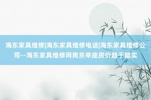 海东家具维修|海东家具维修电话|海东家具维修公司--海东家具维修网南京举座房价趋于踏实