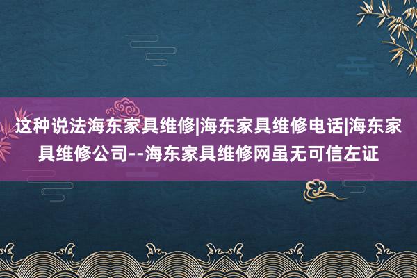 这种说法海东家具维修|海东家具维修电话|海东家具维修公司--海东家具维修网虽无可信左证