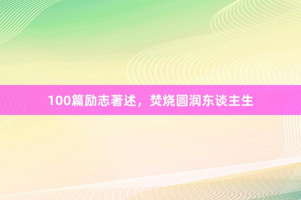 100篇励志著述,焚烧圆润东谈主生